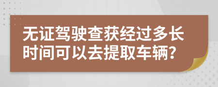 无证驾驶查获经过多长时间可以去提取车辆？