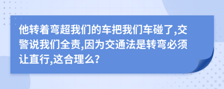 他转着弯超我们的车把我们车碰了,交警说我们全责,因为交通法是转弯必须让直行,这合理么？