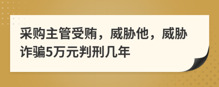 采购主管受贿，威胁他，威胁诈骗5万元判刑几年