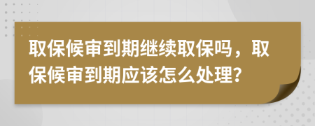 取保候审到期继续取保吗，取保候审到期应该怎么处理？