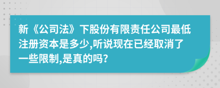 新《公司法》下股份有限责任公司最低注册资本是多少,听说现在已经取消了一些限制,是真的吗？