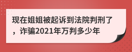 现在姐姐被起诉到法院判刑了，诈骗2021年万判多少年