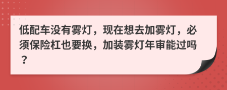低配车没有雾灯，现在想去加雾灯，必须保险杠也要换，加装雾灯年审能过吗？
