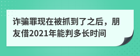 诈骗罪现在被抓到了之后，朋友借2021年能判多长时间