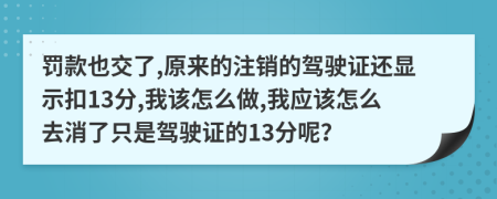 罚款也交了,原来的注销的驾驶证还显示扣13分,我该怎么做,我应该怎么去消了只是驾驶证的13分呢？