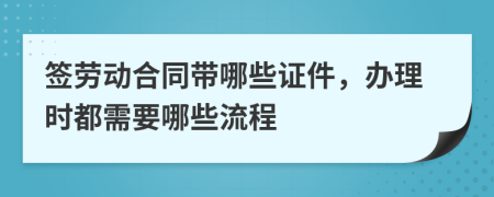 签劳动合同带哪些证件，办理时都需要哪些流程