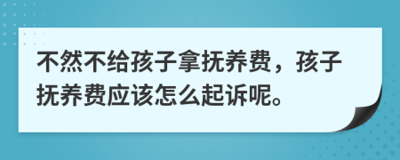 不然不给孩子拿抚养费，孩子抚养费应该怎么起诉呢。