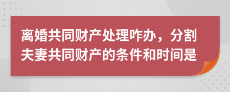 离婚共同财产处理咋办，分割夫妻共同财产的条件和时间是