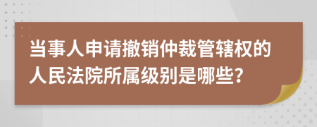 当事人申请撤销仲裁管辖权的人民法院所属级别是哪些？