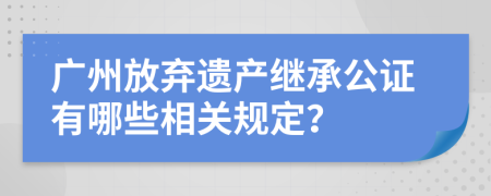 广州放弃遗产继承公证有哪些相关规定？