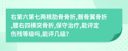 右第六第七两根肋骨骨折,髂骨翼骨折,腰右四横突骨折,保守治疗,能评定伤残等级吗,能评几级？