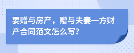 要赠与房产，赠与夫妻一方财产合同范文怎么写？