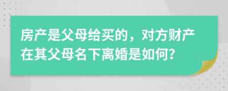 房产是父母给买的，对方财产在其父母名下离婚是如何？