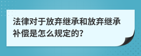 法律对于放弃继承和放弃继承补偿是怎么规定的？