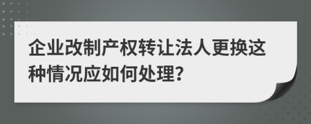 企业改制产权转让法人更换这种情况应如何处理？