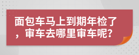 面包车马上到期年检了，审车去哪里审车呢？