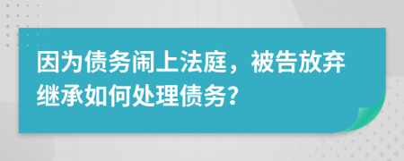 因为债务闹上法庭，被告放弃继承如何处理债务？