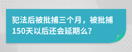 犯法后被批捕三个月，被批捕150天以后还会延期么？