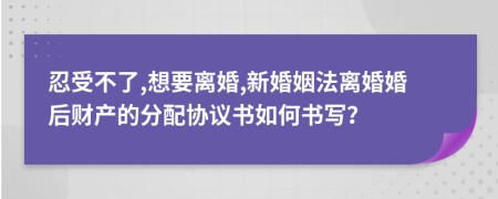 忍受不了,想要离婚,新婚姻法离婚婚后财产的分配协议书如何书写？