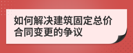 如何解决建筑固定总价合同变更的争议