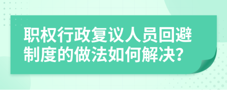 职权行政复议人员回避制度的做法如何解决？