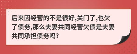 后来因经营的不是很好,关门了,也欠了债务,那么夫妻共同经营欠债是夫妻共同承担债务吗?