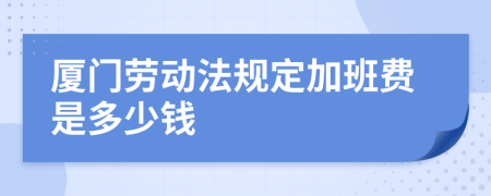 厦门劳动法规定加班费是多少钱