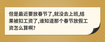 但是最近要放春节了,就没去上班,结果被扣工资了,谁知道那个春节放假工资怎么算啊？