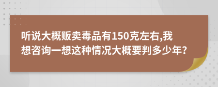 听说大概贩卖毒品有150克左右,我想咨询一想这种情况大概要判多少年？