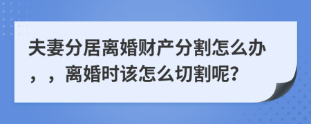 夫妻分居离婚财产分割怎么办，，离婚时该怎么切割呢？