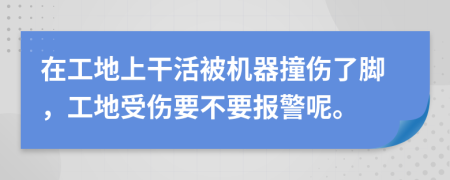 在工地上干活被机器撞伤了脚，工地受伤要不要报警呢。