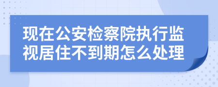 现在公安检察院执行监视居住不到期怎么处理