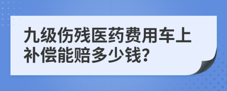 九级伤残医药费用车上补偿能赔多少钱？