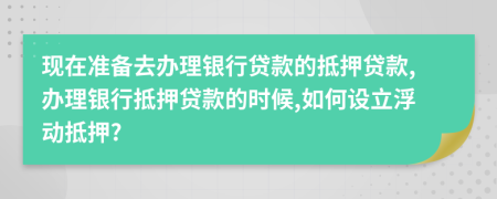 现在准备去办理银行贷款的抵押贷款,办理银行抵押贷款的时候,如何设立浮动抵押?