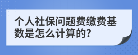 个人社保问题费缴费基数是怎么计算的?