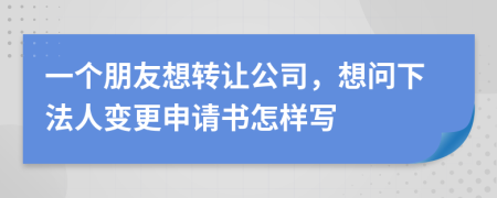 一个朋友想转让公司，想问下法人变更申请书怎样写