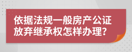 依据法规一般房产公证放弃继承权怎样办理？