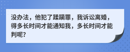 没办法，他犯了蹂躏罪，我诉讼离婚，得多长时间才能通知我，多长时间才能判呢？