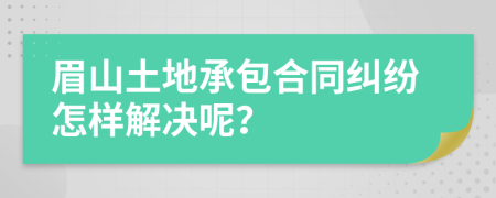 眉山土地承包合同纠纷怎样解决呢？