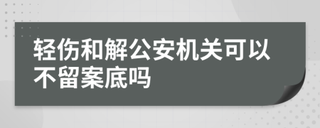 轻伤和解公安机关可以不留案底吗