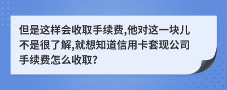 但是这样会收取手续费,他对这一块儿不是很了解,就想知道信用卡套现公司手续费怎么收取？