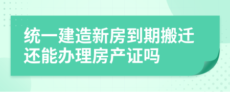 统一建造新房到期搬迁还能办理房产证吗