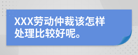 XXX劳动仲裁该怎样处理比较好呢。