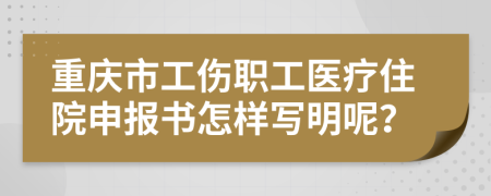 重庆市工伤职工医疗住院申报书怎样写明呢？