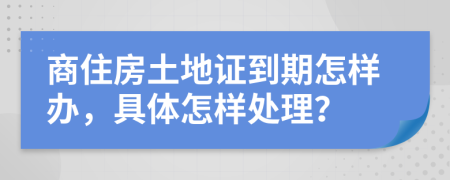 商住房土地证到期怎样办，具体怎样处理？