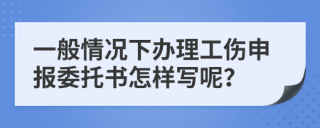 一般情况下办理工伤申报委托书怎样写呢？