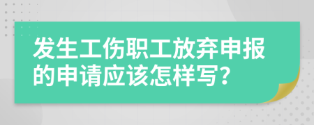 发生工伤职工放弃申报的申请应该怎样写？