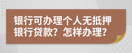 银行可办理个人无抵押银行贷款？怎样办理？