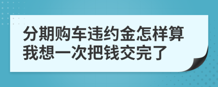 分期购车违约金怎样算我想一次把钱交完了