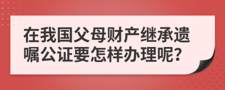 在我国父母财产继承遗嘱公证要怎样办理呢？